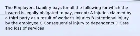 The Employers Liability pays for all the following for which the insured is legally obligated to pay, except: A Injuries claimed by a third party as a result of worker's injuries B Intentional injury by the employee C Consequential injury to dependents D Care and loss of services