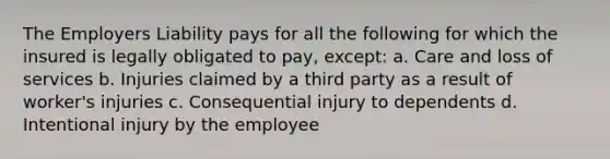 The Employers Liability pays for all the following for which the insured is legally obligated to pay, except: a. Care and loss of services b. Injuries claimed by a third party as a result of worker's injuries c. Consequential injury to dependents d. Intentional injury by the employee