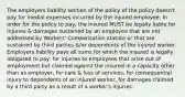 The employers liability section of the policy of the policy doesn't pay for medial expenses incurred by the injured employee. In order for the policy to pay, the insured MUST be legally liable for injuries & damages sustained by an employee that are not addressed by Workers' Compensation statute or that are sustained by third parties &/or dependents of the injured worker. Employers liability pays all sums for which the insured is legally obligated to pay: for injuries to employees that arise out of employment but claimed against the insured in a capacity other than as employer, for care & loss of services, for consequential injury to dependents of an injured worker, for damages claimed by a third party as a result of a worker's injuries.