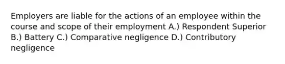 Employers are liable for the actions of an employee within the course and scope of their employment A.) Respondent Superior B.) Battery C.) Comparative negligence D.) Contributory negligence