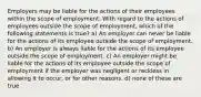 Employers may be liable for the actions of their employees within the scope of employment. With regard to the actions of employees outside the scope of employment, which of the following statements is true? a) An employer can never be liable for the actions of its employee outside the scope of employment. b) An employer is always liable for the actions of its employee outside the scope of employment. c) An employer might be liable for the actions of its employee outside the scope of employment if the employer was negligent or reckless in allowing it to occur, or for other reasons. d) none of these are true