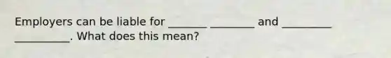 Employers can be liable for _______ ________ and _________ __________. What does this mean?