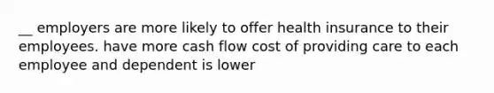 __ employers are more likely to offer health insurance to their employees. have more cash flow cost of providing care to each employee and dependent is lower