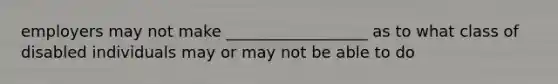 employers may not make __________________ as to what class of disabled individuals may or may not be able to do