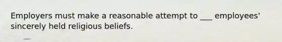 Employers must make a reasonable attempt to ___ employees' sincerely held religious beliefs.