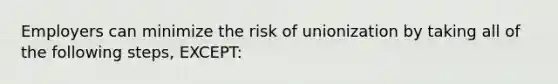 Employers can minimize the risk of unionization by taking all of the following steps, EXCEPT: