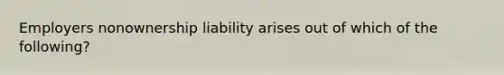 Employers nonownership liability arises out of which of the following?