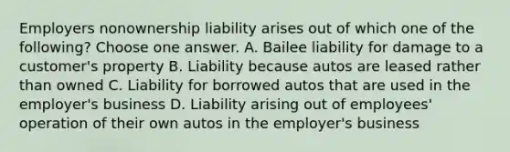 Employers nonownership liability arises out of which one of the following? Choose one answer. A. Bailee liability for damage to a customer's property B. Liability because autos are leased rather than owned C. Liability for borrowed autos that are used in the employer's business D. Liability arising out of employees' operation of their own autos in the employer's business