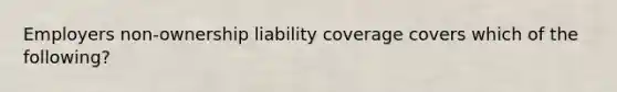 Employers non-ownership liability coverage covers which of the following?