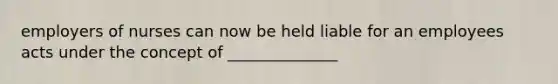 employers of nurses can now be held liable for an employees acts under the concept of ______________