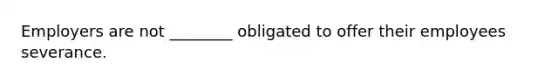 Employers are not ________ obligated to offer their employees severance.