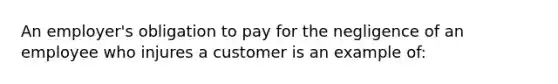 An employer's obligation to pay for the negligence of an employee who injures a customer is an example of: