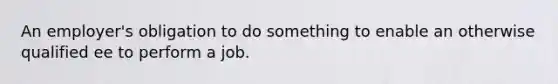 An employer's obligation to do something to enable an otherwise qualified ee to perform a job.