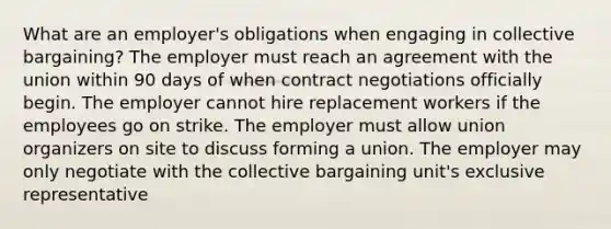 What are an employer's obligations when engaging in collective bargaining? The employer must reach an agreement with the union within 90 days of when contract negotiations officially begin. The employer cannot hire replacement workers if the employees go on strike. The employer must allow union organizers on site to discuss forming a union. The employer may only negotiate with the collective bargaining unit's exclusive representative