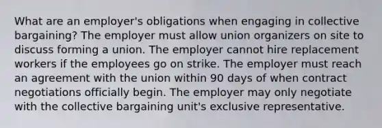 What are an employer's obligations when engaging in collective bargaining? The employer must allow union organizers on site to discuss forming a union. The employer cannot hire replacement workers if the employees go on strike. The employer must reach an agreement with the union within 90 days of when contract negotiations officially begin. The employer may only negotiate with the collective bargaining unit's exclusive representative.