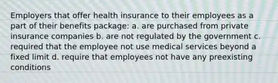 Employers that offer health insurance to their employees as a part of their benefits package: a. are purchased from private insurance companies b. are not regulated by the government c. required that the employee not use medical services beyond a fixed limit d. require that employees not have any preexisting conditions