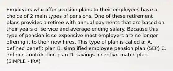 Employers who offer pension plans to their employees have a choice of 2 main types of pensions. One of these retirement plans provides a retiree with annual payments that are based on their years of service and average ending salary. Because this type of pension is so expensive most employers are no longer offering it to their new hires. This type of plan is called​ a: A. defined benefit plan B. simplified employee pension plan​ (SEP) C. defined contribution plan D. savings incentive match plan​ (SIMPLE - ​IRA)