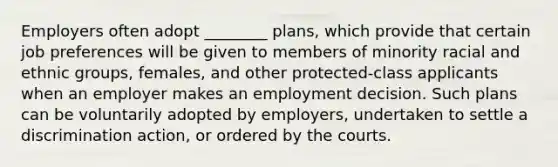 Employers often adopt ________ plans, which provide that certain job preferences will be given to members of minority racial and ethnic groups, females, and other protected-class applicants when an employer makes an employment decision. Such plans can be voluntarily adopted by employers, undertaken to settle a discrimination action, or ordered by the courts.