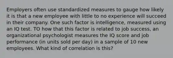 Employers often use standardized measures to gauge how likely it is that a new employee with little to no experience will succeed in their company. One such factor is intelligence, measured using an IQ test. TO how that this factor is related to job success, an organizational psychologist measures the IQ score and job performance (in units sold per day) in a sample of 10 new employees. What kind of correlation is this?