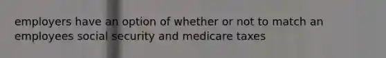 employers have an option of whether or not to match an employees social security and medicare taxes