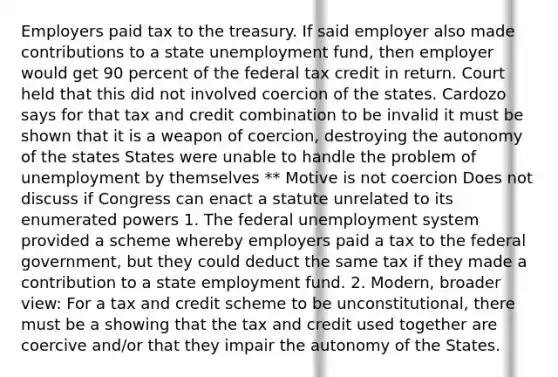 Employers paid tax to the treasury. If said employer also made contributions to a state unemployment fund, then employer would get 90 percent of the federal tax credit in return. Court held that this did not involved coercion of the states. Cardozo says for that tax and credit combination to be invalid it must be shown that it is a weapon of coercion, destroying the autonomy of the states States were unable to handle the problem of unemployment by themselves ** Motive is not coercion Does not discuss if Congress can enact a statute unrelated to its enumerated powers 1. The federal unemployment system provided a scheme whereby employers paid a tax to the federal government, but they could deduct the same tax if they made a contribution to a state employment fund. 2. Modern, broader view: For a tax and credit scheme to be unconstitutional, there must be a showing that the tax and credit used together are coercive and/or that they impair the autonomy of the States.