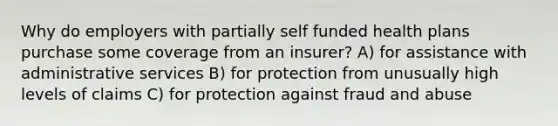 Why do employers with partially self funded health plans purchase some coverage from an insurer? A) for assistance with administrative services B) for protection from unusually high levels of claims C) for protection against fraud and abuse