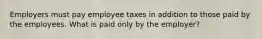 Employers must pay employee taxes in addition to those paid by the employees. What is paid only by the employer?