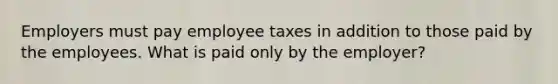 Employers must pay employee taxes in addition to those paid by the employees. What is paid only by the employer?