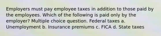 Employers must pay employee taxes in addition to those paid by the employees. Which of the following is paid only by the employer? Multiple choice question. Federal taxes a. Unemployment b. Insurance premiums c. FICA d. State taxes