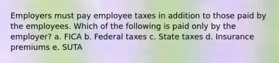 Employers must pay employee taxes in addition to those paid by the employees. Which of the following is paid only by the employer? a. FICA b. Federal taxes c. State taxes d. Insurance premiums e. SUTA