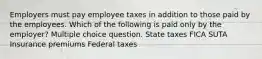 Employers must pay employee taxes in addition to those paid by the employees. Which of the following is paid only by the employer? Multiple choice question. State taxes FICA SUTA Insurance premiums Federal taxes