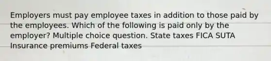 Employers must pay employee taxes in addition to those paid by the employees. Which of the following is paid only by the employer? Multiple choice question. State taxes FICA SUTA Insurance premiums Federal taxes