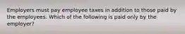 Employers must pay employee taxes in addition to those paid by the employees. Which of the following is paid only by the employer?