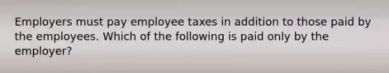 Employers must pay employee taxes in addition to those paid by the employees. Which of the following is paid only by the employer?