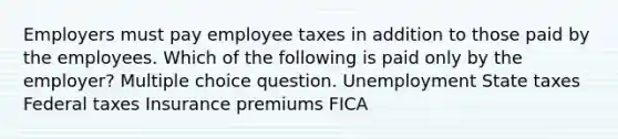 Employers must pay employee taxes in addition to those paid by the employees. Which of the following is paid only by the employer? Multiple choice question. Unemployment State taxes Federal taxes Insurance premiums FICA