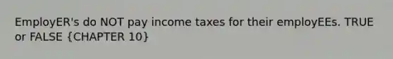 EmployER's do NOT pay income taxes for their employEEs. TRUE or FALSE (CHAPTER 10)