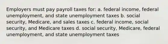 Employers must pay payroll taxes for: a. federal income, federal unemployment, and state unemployment taxes b. social security, Medicare, and sales taxes c. federal income, social security, and Medicare taxes d. social security, Medicare, federal unemployment, and state unemployment taxes