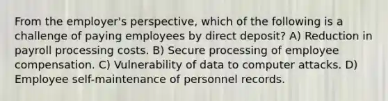 From the employer's perspective, which of the following is a challenge of paying employees by direct deposit? A) Reduction in payroll processing costs. B) Secure processing of employee compensation. C) Vulnerability of data to computer attacks. D) Employee self-maintenance of personnel records.