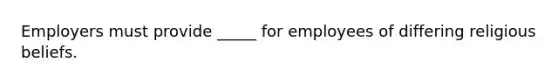 Employers must provide _____ for employees of differing religious beliefs.