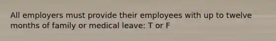 All employers must provide their employees with up to twelve months of family or medical leave: T or F