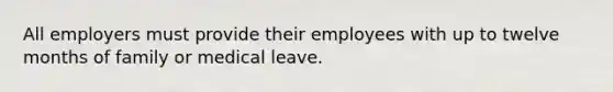 All employers must provide their employees with up to twelve months of family or medical leave.