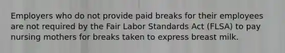 Employers who do not provide paid breaks for their employees are not required by the Fair Labor Standards Act (FLSA) to pay nursing mothers for breaks taken to express breast milk.