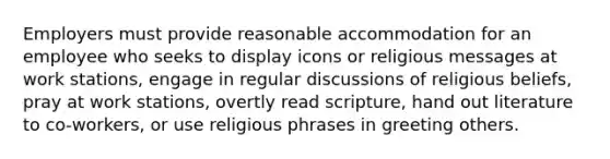 Employers must provide reasonable accommodation for an employee who seeks to display icons or religious messages at work stations, engage in regular discussions of religious beliefs, pray at work stations, overtly read scripture, hand out literature to co-workers, or use religious phrases in greeting others.