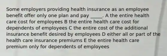 Some employers providing health insurance as an employee benefit offer only one plan and pay _____. A the entire health care cost for employees B the entire health care cost for dependents of employees C the entire cost of the additional insurance benefit desired by employees D either all or part of the health care insurance premiums E the entire health care premium only for dependents of employees