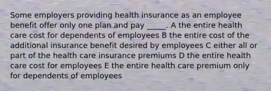 Some employers providing health insurance as an employee benefit offer only one plan and pay _____. A the entire health care cost for dependents of employees B the entire cost of the additional insurance benefit desired by employees C either all or part of the health care insurance premiums D the entire health care cost for employees E the entire health care premium only for dependents of employees