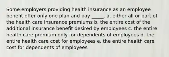 Some employers providing health insurance as an employee benefit offer only one plan and pay _____. a. either all or part of the health care insurance premiums b. the entire cost of the additional insurance benefit desired by employees c. the entire health care premium only for dependents of employees d. the entire health care cost for employees e. the entire health care cost for dependents of employees