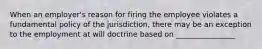 When an employer's reason for firing the employee violates a fundamental policy of the jurisdiction, there may be an exception to the employment at will doctrine based on ________________