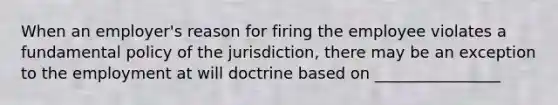 When an employer's reason for firing the employee violates a fundamental policy of the jurisdiction, there may be an exception to the employment at will doctrine based on ________________