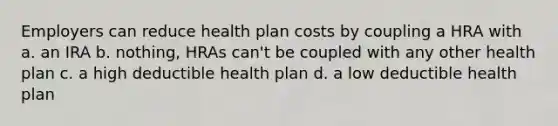 Employers can reduce health plan costs by coupling a HRA with a. an IRA b. nothing, HRAs can't be coupled with any other health plan c. a high deductible health plan d. a low deductible health plan