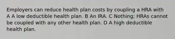 Employers can reduce health plan costs by coupling a HRA with A A low deductible health plan. B An IRA. C Nothing; HRAs cannot be coupled with any other health plan. D A high deductible health plan.